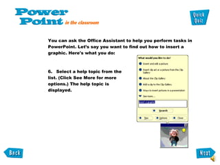 You can ask the Office Assistant to help you perform tasks in PowerPoint. Let’s say you want to find out how to insert a graphic. Here's what you do:  Select a help topic from the list. (Click See More for more options.) The help topic is displayed. 