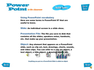 Using PowerPoint vocabulary  Here are some terms in PowerPoint 97 that are  useful to know.  Slide:  An individual screen in a slide show.  Presentation File:  The file you save to disk that contains all the slides, speakers notes, handouts,  etc. that make up your presentation.  Object:  Any element that appears on a PowerPoint slide, such as clip art, text, drawings, charts, sounds, and video clips. You can refer to a clip art object, a text object, a title object, a drawing object, etc.  