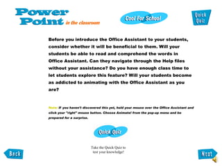 Before you introduce the Office Assistant to your students, consider whether it will be beneficial to them. Will your  students be able to read and comprehend the words in Office Assistant. Can they navigate through the Help files without your assistance? Do you have enough class time to let students explore this feature? Will your students become as addicted to animating with the Office Assistant as you are?  Note:  If you haven't discovered this yet, hold your mouse over the Office Assistant and  click your "right" mouse button. Choose Animate! from the pop-up menu and be  prepared for a surprise.  Take the Quick Quiz to  test your knowledge! 