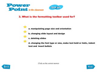 3. What is the formatting toolbar used for? a. manipulating page size and orientation b. changing slide layout and design c. deleting slides d. changing the font type or size, make text bold or italic, indent  text and  insert bullets Click on the correct answer 