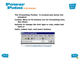 The  Formatting Toolbar   is located just below the standard toolbar. Most of its buttons are for formatting text. Use these buttons to change the font type or size, make text bold or italic, indent text, and insert bullets.  