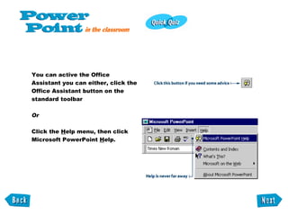 You can active the Office Assistant you can either, click the Office Assistant button on the standard toolbar Or Click the  H elp menu, then click Microsoft PowerPoint  H elp. 