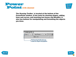 The  Drawing Toolbar  is located at the bottom of the PowerPoint window. It has tools for drawing shapes, adding lines and curves, and inserting text boxes and WordArt. It also has buttons for manipulating and formatting the objects you draw.  