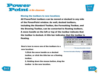 Moving the toolbars to new locations  All PowerPoint toolbars can be moved or docked to any side of the PowerPoint window. As well, docked toolbars, including the Standard Toolbar, the Formatting Toolbar, and the Drawing Toolbar, can be converted to floating toolbars.  A  move handle  on the left or top of the toolbar indicate that the toolbar is docked. A title bar indicates that the toolbar is floating .  Here's how to move one of the toolbars to a  new location:    1.Click the move handle on a docked    toolbar, or click the title bar on a floating    toolbar.   2. Holding down the mouse button, drag the    toolbar  to the new location.  