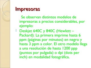 ImpresorasImpresoras
Se observan distintos modelos de
impresoras a precios considerables, por
ejemplo:
 Deskjet 640C y 840C (Hewlett –
Packard): La primera imprime hasta 6
ppm (páginas por minutos) en negro y
hasta 3 ppm a color. El otro modelo llega
a una resolución de hasta 1200 ppp
(puntos por pulgada) o dpi (dots per
inch) en modalidad fotográfica.
 