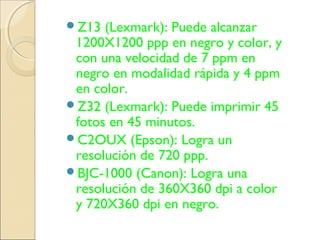 Z13 (Lexmark): Puede alcanzar
1200X1200 ppp en negro y color, y
con una velocidad de 7 ppm en
negro en modalidad rápida y 4 ppm
en color.
Z32 (Lexmark): Puede imprimir 45
fotos en 45 minutos.
C2OUX (Epson): Logra un
resolución de 720 ppp.
BJC-1000 (Canon): Logra una
resolución de 360X360 dpi a color
y 720X360 dpi en negro.
 