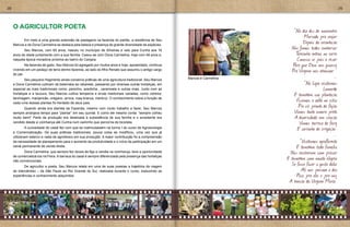28                                                                                                                                                                       29



     O AGRICULTOR POETA
                                                                                                                                          “No dia dez de novembro
                                                                                                                                					            Marcado pra viajar
     	     Em meio a uma grande extensão de pastagens na fazenda do patrão, a residência de Seu
     Marcos e de Dona Carmelina se destaca pela beleza e presença de grande diversidade de espécies.
                                                                                                                                					           Depois da orientação
     	     Seu Marcos, com 65 anos, nasceu no município de Silveiras e veio para Cunha aos 16
                                                                                                                                					 Nós fomos todos embarcar
     anos de idade juntamente com a sua família. Casou-se com Dona Carmelina, hoje com 48 anos e,                               					 T     eresinha entrou no carro
     naquela época moradora próxima ao bairro do Canjara.                                                                       					 Conosco se pois a rezar
     	       Na fazenda de gado, Seu Marcos foi agregado por muitos anos e hoje, aposentado, continua                           					    Para que Deus nos guiasse
     vivendo em um pedaço de terra dentro fazenda, ao lado do filho Renato que assumiu o antigo cargo                           					   Pra Virgem nos abençoar ”
     do pai.
     	       Seu pequeno fragmento ainda conserva práticas de uma agricultura tradicional. Seu Marcos      Marcos e Carmelina                                      ...
     e Dona Carmelina cultivam da beterraba ao rabanete, passando por diversas outras hortaliças, em                            				             “Na Lapa visitamos
     especial as mais tradicionais como: peixinho, azedinha , caramoela e outras mais. Junto com as                                                         Leonardo
     hortaliças e a lavoura, Seu Marcos cultiva temperos e ervas medicinais variadas, como cidreira,                            					 E também sua plantação
     tanchagem, manjericão, orégano, arnica, rosa branca, mentruz. O conhecimento sobre a função de
     cada uma dessas plantas foi herdado de seus pais.
                                                                                                                                					      Fizemos a volta no sítio
     	      Quando ainda era diarista da Fazenda, mesmo com muito trabalho a fazer, Seu Marcos
                                                                                                                                					 Pra vê pranta de feijão
     sempre arranjava tempo para “plantar” em seu quintal. E como ele mesmo conta: “sempre colheu                               					 Vimos tanta amora preta
     muito bem!” Parte da produção era destinada à subsistência de sua família e o excedente era                                					 A diversidade em criação
     vendido desde a vizinhança até Cunha num caminho que percorria de bicicleta.                                               					 Vimos barraca de feira
     	       A curiosidade do casal fez com que se matriculassem na turma I do curso de Agroecologia                            					 E carrinho de irrigação”
     e Comercialização. De suas práticas tradicionais, pouca coisa se modificou, uma vez que já
     utilizavam esterco e nada de agrotóxico em sua produção. A maior contribuição foi a compreensão
                                                                                                                                					                              ...
     da necessidade de planejamento para o aumento da produtividade e o início da participação em um                                          “Visitamos agrofloresta
     canal permanente de venda direta.                                                                                                     E também toda família
     	     Dona Carmelina, que sempre fez doces de figo e vendia na vizinhança, teve a oportunidade                                     Nos receberam com prazer
     de comercializá-los na Feira. A barraca do casal é sempre diferenciada pela presença das hortaliças
     não convencionais.
                                                                                                                                      E também com muita alegria
     	      De agricultor a poeta, Seu Marcos relata em uma de suas poesias a trajetória da viagem
                                                                                                                                        Se fosse fazer o gosto deles
     de intercâmbio – de São Paulo ao Rio Grande do Sul, realizada durante o curso, traduzindo as                                              Ali nós passava o dia
     experiências e conhecimento adquiridos:                                                                                               Peço pra eles e pra nós
                                                                                                                                       A benção da Virgem Maria”
 