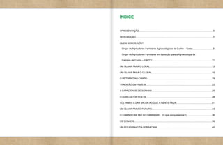 ÍNDICE


APRESENTAÇÃO.................................................................................................................6

INTRODUÇÃO......................................................................................................................7

QUEM SOMOS NÓS?

  Grupo de Agricultores Familiares Agroecológicos de Cunha – Gafac...............................9

  Grupo de Agricultores Familiares em transição para a Agroecologia de

  Campos de Cunha – GAFCC...........................................................................................11

UM OLHAR PARA O LOCAL...............................................................................................12

UM OLHAR PARA O GLOBAL............................................................................................15

O RETORNO AO CAMPO...................................................................................................19

TRADIÇÃO EM FAMÍLIA.....................................................................................................22

A CAPACIDADE DE SONHAR............................................................................................25

O AGRICULTOR POETA.....................................................................................................28

VOLTAMOS A DAR VALOR AO QUE A GENTE FAZIA......................................................31

UM OLHAR PARA O FUTURO............................................................................................33

O CAMINHO SE FAZ AO CAMINHAR... (O que conquistamos?).......................................36

OS SONHOS.......................................................................................................................38

UM POUQUINHO DA SERRACIMA....................................................................................40
 