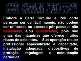 Embora a Serra Circular e Poli corte
pareçam ser de fácil manejo, não podem
ser utilizadas ou operado pôr pessoas não
habilitadas e/ou qualificadas, pois são
umas das máquinas que oferece muitos
riscos de acidentes. Sua operação requer
profissional especializado e capacitado,
instalação adequada, dispositivos de
proteção, regulagem e manutenção
periódica.
 