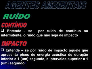  Entende - se por ruído de contínuo ouEntende - se por ruído de contínuo ou
intermitente, o ruído que não seja de impactointermitente, o ruído que não seja de impacto
 Entende – se por ruído de impacto aquele queEntende – se por ruído de impacto aquele que
apresenta picos de energia acústica de duraçãoapresenta picos de energia acústica de duração
inferior a 1 (um) segundo, a intervalos superior a 1inferior a 1 (um) segundo, a intervalos superior a 1
(um) segundo.(um) segundo.
 