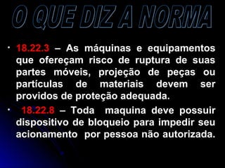 • 18.22.318.22.3 – As máquinas e equipamentos– As máquinas e equipamentos
que ofereçam risco de ruptura de suasque ofereçam risco de ruptura de suas
partes móveis, projeção de peças oupartes móveis, projeção de peças ou
partículas de materiais devem serpartículas de materiais devem ser
providos de proteção adequada.providos de proteção adequada.
• 18.22.818.22.8 – Toda maquina deve possuir– Toda maquina deve possuir
dispositivo de bloqueio para impedir seudispositivo de bloqueio para impedir seu
acionamento por pessoa não autorizada.acionamento por pessoa não autorizada.
 