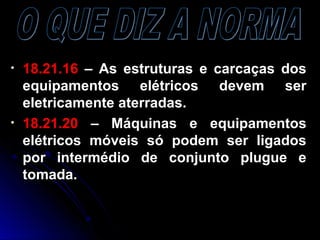 • 18.21.1618.21.16 – As estruturas e carcaças dos– As estruturas e carcaças dos
equipamentos elétricos devem serequipamentos elétricos devem ser
eletricamente aterradas.eletricamente aterradas.
• 18.21.2018.21.20 – Máquinas e equipamentos– Máquinas e equipamentos
elétricos móveis só podem ser ligadoselétricos móveis só podem ser ligados
por intermédio de conjunto plugue epor intermédio de conjunto plugue e
tomada.tomada.
 