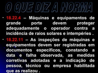 • 18.22.418.22.4 – Máquinas e equipamentos de– Máquinas e equipamentos de
grande porte devem protegergrande porte devem proteger
adequadamente o operador contra aadequadamente o operador contra a
incidência de raios solares e intempéries .incidência de raios solares e intempéries .
• 18.22.1118.22.11 – As inspeções de máquinas e– As inspeções de máquinas e
equipamentos devem ser registradas emequipamentos devem ser registradas em
documentos específicos, constando adocumentos específicos, constando a
data e falha observada, as medidasdata e falha observada, as medidas
corretivas adotadas e a indicação decorretivas adotadas e a indicação de
pessoa, técnico ou empresa habilitadapessoa, técnico ou empresa habilitada
que as realizou .que as realizou .
 
