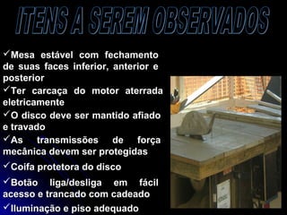 Mesa estável com fechamentoMesa estável com fechamento
de suas faces inferior, anterior ede suas faces inferior, anterior e
posteriorposterior
Ter carcaça do motor aterradaTer carcaça do motor aterrada
eletricamenteeletricamente
O disco deve ser mantido afiadoO disco deve ser mantido afiado
e travadoe travado
As transmissões de forçaAs transmissões de força
mecânica devem ser protegidasmecânica devem ser protegidas
Coifa protetora do discoCoifa protetora do disco
Iluminação e piso adequadoIluminação e piso adequado
Botão liga/desliga em fácilBotão liga/desliga em fácil
acesso e trancado com cadeadoacesso e trancado com cadeado
 