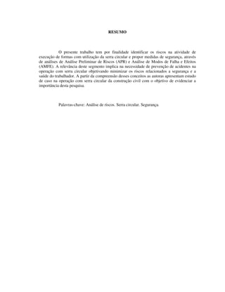 9
RESUMO
O presente trabalho tem por finalidade identificar os riscos na atividade de
execução de formas com utilização da serra circular e propor medidas de segurança, através
de análises de Análise Preliminar de Riscos (APR) e Análise de Modos de Falha e Efeitos
(AMFE). A relevância deste segmento implica na necessidade de prevenção de acidentes na
operação com serra circular objetivando minimizar os riscos relacionados a segurança e a
saúde do trabalhador. A partir da compreensão desses conceitos as autoras apresentam estudo
de caso na operação com serra circular da construção civil com o objetivo de evidenciar a
importância desta pesquisa.
Palavras-chave: Análise de riscos. Serra circular. Segurança.
 