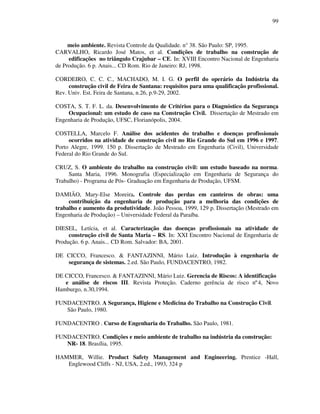 99
meio ambiente. Revista Controle da Qualidade. n° 38. São Paulo: SP, 1995.
CARVALHO, Ricardo José Matos, et al. Condições de trabalho na construção de
edificações no triângulo Crajubar – CE. In: XVIII Encontro Nacional de Engenharia
de Produção. 6 p. Anais... CD Rom. Rio de Janeiro: RJ, 1998.
CORDEIRO, C. C. C., MACHADO, M. I. G. O perfil do operário da Indústria da
construção civil de Feira de Santana: requisitos para uma qualificação profissional.
Rev. Univ. Est. Feira de Santana, n.26, p.9-29, 2002.
COSTA, S. T. F. L. da. Desenvolvimento de Critérios para o Diagnóstico da Segurança
Ocupacional: um estudo de caso na Construção Civil. Dissertação de Mestrado em
Engenharia de Produção, UFSC, Florianópolis, 2004.
COSTELLA, Marcelo F. Análise dos acidentes do trabalho e doenças profissionais
ocorridos na atividade de construção civil no Rio Grande do Sul em 1996 e 1997.
Porto Alegre, 1999. 150 p. Dissertação de Mestrado em Engenharia (Civil), Universidade
Federal do Rio Grande do Sul.
CRUZ, S. O ambiente do trabalho na construção civil: um estudo baseado na norma.
Santa Maria, 1996. Monografia (Especialização em Engenharia de Segurança do
Trabalho) - Programa de Pós- Graduação em Engenharia de Produção, UFSM.
DAMIÃO, Mary-Else Moreira. Controle das perdas em canteiros de obras: uma
contribuição da engenharia de produção para a melhoria das condições de
trabalho e aumento da produtividade. João Pessoa, 1999, 129 p. Dissertação (Mestrado em
Engenharia de Produção) – Universidade Federal da Paraíba.
DIESEL, Letícia, et al. Caracterização das doenças profissionais na atividade de
construção civil de Santa Maria – RS. In: XXI Encontro Nacional de Engenharia de
Produção. 6 p. Anais... CD Rom. Salvador: BA, 2001.
DE CICCO, Francesco.  FANTAZINNI, Mário Luiz. Introdução à engenharia de
segurança de sistemas. 2.ed. São Paulo, FUNDACENTRO, 1982.
DE CICCO, Francesco.  FANTAZINNI, Mário Luiz. Gerencia de Riscos: A identificação
e análise de riscos III. Revista Proteção. Caderno gerência de risco nº4, Novo
Hamburgo, n.30,1994.
FUNDACENTRO. A Segurança, Higiene e Medicina do Trabalho na Construção Civil.
São Paulo, 1980.
FUNDACENTRO . Curso de Engenharia do Trabalho. São Paulo, 1981.
FUNDACENTRO. Condições e meio ambiente de trabalho na indústria da construção:
NR- 18. Brasília, 1995.
HAMMER, Willie. Product Safety Management and Engineering. Prentice -Hall,
Englewood Cliffs - NJ, USA, 2.ed., 1993, 324 p
 