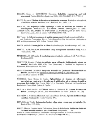 100
HENLEY, Ernest J., KUMAMOTO, Hiromitsu. Reliability engeneering and risk
assessment. Prentice-Hall, Inc., Englewood Cliffs, 1981.566p.ISBN-0-13-772251-6
KLETZ, Trevor A. Eliminação dos riscos oriundos dos processos. Tradução e adaptação de
André Leite Alckmin. São Paulo: APCI, RODHIA S.A., 1984. 35 p.
LIMA JR., J.M. Legislação sobre segurança e saúde no trabalho na indústria da
construção.In: CONGRESSO NACIONAL SOBRE CONDIÇÕES E MEIO
AMBIENTE DO TRABALHO NA INDÚSTRIA DA CONSTRUÇÃO, 2°, 1995, Rio de
Janeiro, RJ. Anais... Rio de Janeiro: FUNDACENTRO, 1995.
LO, Tommy Y.. Sefety: An element of quality management. in Implementation of Safety
and Health on Construction Sites – Proceedings of the first international conference of
CIB working commission W99. Lisboa. Portugal, 1996.
LOPES, José Luiz. Prevenção/Não às falhas. Revista Proteção. Novo Hamburgo: n.83,1998.
MARTEL, H.; MOSELHI, O.. Construction safety management: a canadian study. AACE
Transactions, 1988.
MALHOTRA, N. K.Pesquisa de marketing: uma orientação aplicada. 3. ed. Porto Alegre:
Bookman, 2001.
MARTUCCI, Ricardo. Projeto tecnológíco para edificações habitacionais: utopia ou
desafio? São Paulo, 1990. 438p. Tese (Doutorado) - Faculdade de Arquitetura e
Urbanismo, Universidade de São Paulo.
MINISTÉRIO DAS CIDADES. Programa Brasileiro da Qualidade e Produtividade do
Habitat. Disponível em: http://www.cidades.gov.br/pbqp-h/Apresentação.htm.
Acesso em: 14 de setembro de 2006.
NÓBREGA, David Gomes de Araújo. Aplicabilidade de sistemas de informações
gerenciais, na construção civil, subsetor de edificações, sob o enfoque da saúde e
segurança do trabalho. João Pessoa, 2004, 143 p. Dissertação (Mestrado em Engenharia de
Produção) – Universidade Federal da Paraíba.
OLIVEIRA, Maria Cecília, MAKARON, Ofélia M. Simões de M.. Análise de árvore de
falhas. Coordenação: AWAZU, Luís Antônio Mello. São Paulo: CETESB, 1987. 21p
PACHECO, Jr. Waldemar, PEREIRA, Vera Lúcia Duarte do Valle. Apostila de Metodologia
científica. Florianópolis : Santa Catarina, 2003.
PIZA, Fábio de Toledo. Informações básicas sobre saúde e segurança no trabalho. São
Paulo: CIPA, 1997. 119p.
PORTO, Marcelo Firpo de Souza .Cadernos de Saúde do Trabalhador. Análise de riscos nos
locais de trabalho: conhecer para transformar. Pesquisador do
Centro de Estudos da Saúde do Trabalhador e Ecologia Humana da Escala Nacional de
Saúde Pública da Fundação Oswaldo Cruz (CESTEH/ENSP/FIOCRUZ).
 
