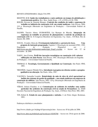 101
REVISTA ENGENHARIA. Edição 534,1999.
RIGOTTO, R.M. Saúde dos trabalhadores e meio ambiente em tempos de globalização e
reestruturação positiva. Rev. Bras. Saúde Ocup., v.25, n.93/94, p.9-20, 1998.
ROLIM, Giovana de Almeida Marques. Controle das condições de saúde e segurança do
trabalho ns indústria da construção civil: um estudo multicaso. João Pessoa, 2004,
119 p. Dissertação (Mestrado em Engenharia de Produção) – Universidade Federal da
Paraíba.
SAURIN, Tarcísio Abreu; GUIMARÃES, Lia Buarque de Macedo. Integração da
segurança no trabalho ao processo de planejamento e controle da produção na
construção civil. In: X Congresso Brasileiro de Ergonomia. 8 p. Anais... CD Rom. Rio de
Janeiro: RJ, 2000.
SOUZA, Evandro Abreu de. O treinamento industrial e a gerencia de riscos. Uma
proposta de instrução programada. Capítulo 2. Dissertação de mestrado.UFSC, 1995.
Engenharia de Produção. Disponível em: 
http://www.eps.ufsc.br/disserta/evandro/capit_2/cap2_eva.htm  Acesso em: 12 de
novembro de 2006.
TAIGY, Ana Cristina. Perfil das inovações tecnológicas na construção civil: subsetor de
edificações em João Pessoa. João Pessoa, 1991. Dissertação (Mestrado em Engenharia
de Produção) – Universidade Federal da Paraíba.
THOMAZ, E. Tecnologia, Gerenciamento e Qualidade na Construção. São Paulo: PINI,
2001.
TRIVIÑOS, Augusto Nibaldo Silva. Introdução à pesquisa em ciências sociais: a pesquisa
qualitativa em educação. São Paulo: Atlas, 1987.
VALENÇA, Samantha Leandro. Rotatividade da mão de obra de nível operacional no
âmbito dos sistemas de gestão da qualidade – um estudo multicaso em empresas de
construção de edifícios. João Pessoa, 2003, 129 p. Dissertação (Mestrado em Engenharia de
Produção) – Universidade Federal da Paraíba.
VÉRAS, Juliana Claudino, et al. Comunicações de acidentes de trabalho: uma análise
particular dos acidentes da construção civil no estado de Pernambuco. In: XXIII
Encontro Nacional de Engenharia de Produção. 8 p. Anais...CD Rom. Ouro Preto: MG, 2003.
YIN, Robert K. Estudo de caso: planejamento e métodos. 2. ed. Porto Alegre: Bookman,
2001.
Endereços eletrônicos consultados:
http://www.cidades.gov.br/pbqp-h/Apresentação.htm - Acesso em: 05 de julho de 2006.
http://www.abnt.org.br/default.asp?resolucao=1024X768 - Acesso em: 20 de agosto de 2006.
 