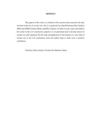 10
ABSTRACT
The purpose of this work, is to identify in the concrete forms execution, the risks
involved in the use of circular saw, also, it is proposed, by using Preliminary Risk Analysis
(PRA) and (FMEA) Failure Modes and Effect Analysis. In order to assure safety and health to
the worker in the civil construction segment it is of paramount need to develop means for
circular saw safer operation. By this study and application of risk analysis to a case study of
circular saw in the civil construction sector the authors hope to make come it practices
contribution.
Word-key: Risks Analysis. Circular Saw Machine. Safety.
 