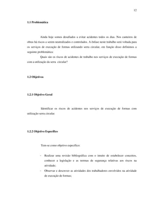 12
1.1 Problemática
Ainda hoje somos desafiados a evitar acidentes todos os dias. Nos canteiros de
obras há riscos a serem neutralizados e controlados. A ênfase neste trabalho será voltada para
os serviços de execução de formas utilizando serra circular, em função disso definimos a
seguinte problemática:
Quais são os riscos de acidentes de trabalho nos serviços de execução de formas
com a utilização da serra circular?
1.2 Objetivos
1.2.1 Objetivo Geral
Identificar os riscos de acidentes nos serviços de execução de formas com
utilização serra circular.
1.2.2 Objetivo Específico
Tem-se como objetivo específico:
- Realizar uma revisão bibliográfica com o intuito de estabelecer conceitos,
conhecer a legislação e as normas de segurança relativas aos riscos na
atividade;
- Observar e descrever as atividades dos trabalhadores envolvidos na atividade
de execução de formas;
 