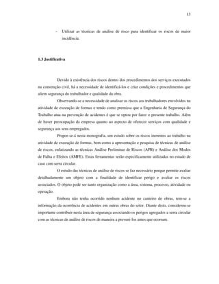 13
- Utilizar as técnicas de análise de risco para identificar os riscos de maior
incidência.
1.3 Justificativa
Devido à existência dos riscos dentro dos procedimentos dos serviços executados
na construção civil, há a necessidade de identificá-los e criar condições e procedimentos que
aliem segurança do trabalhador e qualidade da obra.
Observando-se a necessidade de analisar os riscos aos trabalhadores envolvidos na
atividade de execução de formas e tendo como premissa que a Engenharia de Segurança do
Trabalho atua na prevenção de acidentes é que se optou por fazer o presente trabalho. Além
de haver preocupação da empresa quanto ao aspecto de oferecer serviços com qualidade e
segurança aos seus empregados.
Propor-se-á nesta monografia, um estudo sobre os riscos inerentes ao trabalho na
atividade de execução de formas, bem como a apresentação e pesquisa de técnicas de análise
de riscos, enfatizando as técnicas Análise Preliminar de Riscos (APR) e Análise dos Modos
de Falha e Efeitos (AMFE). Estas ferramentas serão especificamente utilizadas no estudo de
caso com serra circular.
O estudo das técnicas de análise de riscos se faz necessário porque permite avaliar
detalhadamente um objeto com a finalidade de identificar perigo e avaliar os riscos
associados. O objeto pode ser tanto organização como a área, sistema, processo, atividade ou
operação.
Embora não tenha ocorrido nenhum acidente no canteiro de obras, tem-se a
informação da ocorrência de acidentes em outras obras do setor. Diante disto, considerou-se
importante contribuir nesta área de segurança associando os perigos agregados a serra circular
com as técnicas de análise de riscos de maneira a preveni-los antes que ocorram.
 