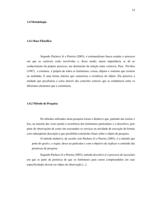 14
1.4 Metodologia
1.4.1 Base Filosófica
Segundo Pacheco Jr e Pereira (2003), o estruturalismo busca estudar o processo
em que as variáveis estão envolvidas e, desse modo, maior importância se dá ao
conhecimento do próprio processo, em detrimento da relação entre variáveis. Para Triviños
(1987), a estrutura é própria de todos os fenômenos, coisas, objetos e sistemas que existem
na realidade. E uma forma interior que caracteriza a existência do objeto. Ela preserva a
unidade que peculiariza a coisa através das conexões estáveis que se estabeleceu entre os
diferentes elementos que a constituem.
1.4.2 Método de Pesquisa
Os métodos utilizados nesta pesquisa foram o dedutivo que, partindo das teorias e
leis, na maioria das vezes prediz a ocorrência dos fenômenos particulares e o descritivo, pois
parte de observações de como são executados os serviços na atividade de execução de formas
com subseqüente descrição o que possibilita conclusões finais sobre o objeto de pesquisa.
O método dedutivo, de acordo com Pacheco Jr e Pereira (2003), é o método que
parte do geral e, a seguir, desce ao particular e com o objetivo de explicar o conteúdo das
premissas de pesquisa.
Segundo Pacheco Jr e Pereira (2003), método descritivo é o processo de raciocínio
em que se parte da premissa de que os fenômenos para serem compreendidos em suas
especificidades devem ser objeto de observação [...].
 