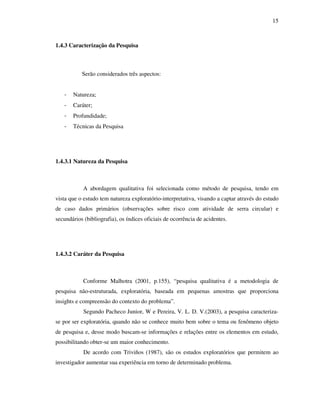 15
1.4.3 Caracterização da Pesquisa
Serão considerados três aspectos:
- Natureza;
- Caráter;
- Profundidade;
- Técnicas da Pesquisa
1.4.3.1 Natureza da Pesquisa
A abordagem qualitativa foi selecionada como método de pesquisa, tendo em
vista que o estudo tem natureza exploratório-interpretativa, visando a captar através do estudo
de caso dados primários (observações sobre risco com atividade de serra circular) e
secundários (bibliografia), os índices oficiais de ocorrência de acidentes.
1.4.3.2 Caráter da Pesquisa
Conforme Malhotra (2001, p.155), “pesquisa qualitativa é a metodologia de
pesquisa não-estruturada, exploratória, baseada em pequenas amostras que proporciona
insights e compreensão do contexto do problema”.
Segundo Pacheco Junior, W e Pereira, V. L. D. V.(2003), a pesquisa caracteriza-
se por ser exploratória, quando não se conhece muito bem sobre o tema ou fenômeno objeto
de pesquisa e, desse modo buscam-se informações e relações entre os elementos em estudo,
possibilitando obter-se um maior conhecimento.
De acordo com Triviños (1987), são os estudos exploratórios que permitem ao
investigador aumentar sua experiência em torno de determinado problema.
 
