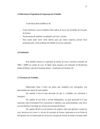 17
1.5 Relevância à Engenharia de Segurança do Trabalho
A relevância deste trabalho se dá:
- Como referência a novos trabalhos sobre análise de riscos nas atividades de execução
de formas;
- Na prevenção de acidentes na operação com serra circular;
- Este estudo pode servir como diretriz para que outras empresas possam fazer
programas para evitar acidentes de trabalho no serviço analisado.
1.6 Limitações
Este trabalho limitou-se à aplicação de análise de riscos e técnicas existentes da
APR e AMFE no estudo de caso. O objeto desta pesquisa será realizado no Residencial
Jardim di Ébanos, obra da Construtora Nunes – localizada em Criciúma- SC.
1.7 Estrutura do Trabalho
Objetivando situar o leitor nas partes que compõem essa monografia, será
apresentada uma síntese de cada capítulo.
No capítulo I far-se-á uma descrição do que é o trabalho, sua relevância e
limitações.
No capítulo II será feita a revisão bibliográfica, na qual apresentar-se-á uma
exposição sobre Construção Civil, caracterizar a indústria, suas particularidades, uma breve
revisão referente à atividade nos serviços de execução de formas.
No capítulo III far-se-á um histórico da empresa onde será aplicado o estudo de
caso, descrever-se-á como é o serviço de execução de formas, apresentar-se-á em forma de
fluxograma, far-se-á observação do serviço de execução de formas de forma a levantar todos
 