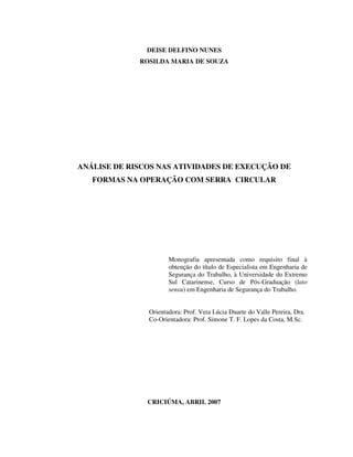 1
DEISE DELFINO NUNES
ROSILDA MARIA DE SOUZA
ANÁLISE DE RISCOS NAS ATIVIDADES DE EXECUÇÃO DE
FORMAS NA OPERAÇÃO COM SERRA CIRCULAR
Monografia apresentada como requisito final à
obtenção do título de Especialista em Engenharia de
Segurança do Trabalho, à Universidade do Extremo
Sul Catarinense, Curso de Pós-Graduação (lato
sensu) em Engenharia de Segurança do Trabalho.
Orientadora: Prof. Vera Lúcia Duarte do Valle Pereira, Dra.
Co-Orientadora: Prof. Simone T. F. Lopes da Costa, M.Sc.
CRICIÚMA, ABRIL 2007
 
