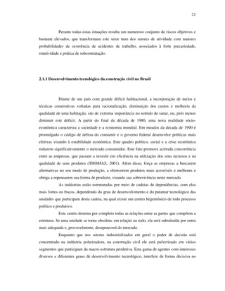 21
Perante todas estas situações resulta um numeroso conjunto de riscos objetivos e
bastante elevados, que transformam este setor num dos setores de atividade com maiores
probabilidades de ocorrência de acidentes de trabalho, associados à forte precariedade,
rotatividade e prática de subcontratação.
2.1.1 Desenvolvimento tecnológico da construção civil no Brasil
Diante de um país com grande déficit habitacional, a incorporação de meios e
técnicas construtivas voltadas para racionalização, diminuição dos custos e melhoria da
qualidade de uma habitação, são de extrema importância no sentido de sanar, ou, pelo menos
diminuir este déficit. A partir do final da década de 1980, uma nova realidade sócio-
econômica caracteriza a sociedade e a economia mundial. Em meados da década de 1990 é
promulgado o código de defesa do consumir e o governo federal desenvolve políticas mais
efetivas visando à estabilidade econômica. Este quadro político, social e a crise econômica
reduzem significativamente o mercado consumidor. Este fato promove acirrada concorrência
entre as empresas, que passam a investir em eficiência na utilização dos seus recursos e na
qualidade de seus produtos (THOMAZ, 2001). Além disso, força as empresas a buscarem
alternativas no seu modo de produção, a oferecerem produtos mais acessíveis e melhores e
obriga a repensarem sua forma de produzir, visando sua sobrevivência neste mercado.
As indústrias estão estruturadas por meio de cadeias de dependências, com elos
mais fortes ou fracos, dependendo do grau de desenvolvimento e do patamar tecnológico das
unidades que participam desta cadeia, na qual existe um centro hegemônico de todo processo
político e produtivo.
Este centro domina por completo todas as relações entre as partes que compõem a
estrutura. Se uma unidade se torna obsoleta, em relação ao todo, ela será substituída por outra
mais adequada e, provavelmente, desaparecerá do mercado.
Enquanto que nos setores industrializados em geral o poder de decisão está
concentrado na indústria polarizadora, na construção civil ele está pulverizado em vários
segmentos que participam da macro-estrutura produtiva. Esta gama de agentes com interesses
diversos e diferentes graus de desenvolvimento tecnológico, interfere de forma decisiva no
 
