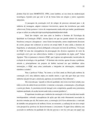 22
produto final do setor (MARTUCCI, 1990), como também, no seu ritmo de modernização
tecnológica, fazendo com que este se dê de forma lenta em relação a outros segmentos
industriais.
A passagem da construção civil do estágio de processo artesanal para o de
indústria de montagem, adquire contornos irreversíveis, apesar das resistências que ainda
sobrevivem. Certas posturas e vícios de comportamento ainda estão por mudar, paralelamente
ao que se refere ao conhecido tripé tecnologia/qualidade/produtividade.
Sinal dos tempos, sete anos atrás se fundava o Instituto de Tecnologia da
Qualidade na Construção (ITQC), mesma época em que um grande número de empresas
brasileiras começou a desaparecer - umas foram incorporadas, outras simplesmente deixaram
de existir, porque não souberam se renovar em tempo hábil. E antes ainda, o Instituto de
Engenharia, se adiantando, já havia deflagrado a discussão em torno do problema, "A criação
do ITQC foi uma das conseqüências da preocupação dos diversos segmentos do setor da
construção civil com sua sobrevivência, lembra o vice-presidente do órgão, profº Vahan
Agopian. “Eles se juntaram e criaram o ITQC, que é apenas um aglomerador, incentivador da
evolução da tecnologia e da qualidade “. O Instituto não executa, apenas levanta o problema,
articula e, principalmente em projetos de âmbito nacional em que trabalham várias
instituições, o ITQC atua como canalizador e integrador de informações, viabilizando
trabalhos e estudos".
Para o professor Vahan, "há muito a ser feito ainda no Brasil pela melhora da
construção civil, uma indústria atípica no mundo inteiro, o que não quer dizer que nossa
indústria seja pior do que a americana, japonesa, ou australiana. Ela é diferente".
Ele concorda que, "quando se fala em qualidade, não existe esse fator isolado, mas
todos os elos da cadeia ficam envolvidos: o material, a execução, a manutenção, a fiscalização
e assim por diante. A construtora tem de interagir com a empreiteira, quando uma construtora
implanta qualidade, ela acaba incentivando toda a corrente produtiva".
É importante ressaltar que a indústria da construção civil está inserida num mundo
interdependente, sofrendo conseqüências de ações que não estão diretamente associados às
decisões tomadas por ela. Por muitos anos, a construção civil ficou adormecida e o mercado
de trabalho sem perspectiva de melhora. Existe, no momento, a confiança de um novo tempo
com perspectivas positivas de desenvolvimento e crescimento. O papel desta indústria está
associado às melhorias da qualidade de vida das pessoas e isto faz com que este papel seja
 