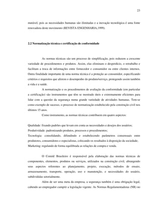 23
mutável, pois as necessidades humanas são ilimitadas e a inovação tecnológica é uma fonte
renovadora deste movimento (REVISTA ENGENHARIA,1999).
2.2 Normatização técnica e certificação de conformidade
As normas técnicas são um processo de simplificação, pois reduzem a crescente
variedade de procedimentos e produtos. Assim, elas eliminam o desperdício, o retrabalho e
facilitam a troca de informações entre fornecedor e consumidor ou entre clientes internos.
Outra finalidade importante de uma norma técnica é a proteção ao consumidor, especificando
critérios e requisitos que aferem o desempenho do produto/serviço, protegendo assim também
a vida e a saúde.
A normatização e os procedimentos de avaliação da conformidade (em particular
a certificação) são instrumentos que têm se mostrado úteis e extremamente eficientes para
lidar com a questão da segurança numa grande variedade de atividades humanas. Tem-se
como exemplo de sucesso, o processo de normatização estabelecido pela construção civil nos
últimos 15 anos.
Como instrumento, as normas técnicas contribuem em quatro aspectos:
Qualidade: fixando padrões que levam em conta as necessidades e desejos dos usuários;
Produtividade: padronizando produtos, processos e procedimentos;
Tecnologia: consolidando, difundindo e estabelecendo parâmetros consensuais entre
produtores, consumidores e especialistas, colocando os resultados à disposição da sociedade;
Marketing: regulando de forma equilibrada as relações de compra e venda.
O Comitê Brasileiro é responsável pela elaboração das normas técnicas de
componentes, elementos, produtos ou serviços, utilizados na construção civil, abrangendo
seus aspectos referentes ao planejamento, projeto, execução, métodos de ensaio,
armazenamento, transporte, operação, uso e manutenção, e necessidades do usuário,
subdivididas setorialmente.
Além de ser uma meta da empresa, a segurança também é uma obrigação legal,
cabendo ao empregador cumprir a legislação vigente. As Normas Regulamentadoras (NR) no
 