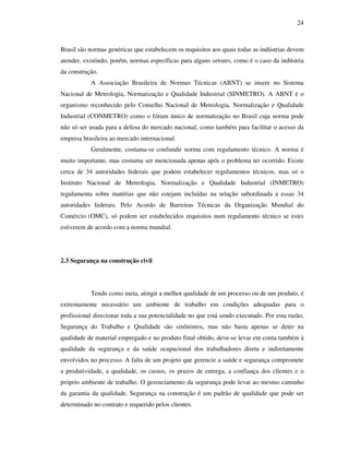 24
Brasil são normas genéricas que estabelecem os requisitos aos quais todas as indústrias devem
atender, existindo, porém, normas específicas para alguns setores, como é o caso da indústria
da construção.
A Associação Brasileira de Normas Técnicas (ABNT) se insere no Sistema
Nacional de Metrologia, Normatização e Qualidade Industrial (SINMETRO). A ABNT é o
organismo reconhecido pelo Conselho Nacional de Metrologia, Normalização e Qualidade
Industrial (CONMETRO) como o fórum único de normatização no Brasil cuja norma pode
não só ser usada para a defesa do mercado nacional, como também para facilitar o acesso da
empresa brasileira ao mercado internacional.
Geralmente, costuma-se confundir norma com regulamento técnico. A norma é
muito importante, mas costuma ser mencionada apenas após o problema ter ocorrido. Existe
cerca de 34 autoridades federais que podem estabelecer regulamentos técnicos, mas só o
Instituto Nacional de Metrologia, Normalização e Qualidade Industrial (INMETRO)
regulamenta sobre matérias que não estejam incluídas na relação subordinada a essas 34
autoridades federais. Pelo Acordo de Barreiras Técnicas da Organização Mundial do
Comércio (OMC), só podem ser estabelecidos requisitos num regulamento técnico se estes
estiverem de acordo com a norma mundial.
2.3 Segurança na construção civil
Tendo como meta, atingir a melhor qualidade de um processo ou de um produto, é
extremamente necessário um ambiente de trabalho em condições adequadas para o
profissional direcionar toda a sua potencialidade no que está sendo executado. Por esta razão,
Segurança do Trabalho e Qualidade são sinônimos, mas não basta apenas se deter na
qualidade de material empregado e no produto final obtido, deve-se levar em conta também à
qualidade da segurança e da saúde ocupacional dos trabalhadores direta e indiretamente
envolvidos no processo. A falta de um projeto que gerencie a saúde e segurança compromete
a produtividade, a qualidade, os custos, os prazos de entrega, a confiança dos clientes e o
próprio ambiente de trabalho. O gerenciamento da segurança pode levar ao mesmo caminho
da garantia da qualidade. Segurança na construção é um padrão de qualidade que pode ser
determinado no contrato e requerido pelos clientes.
 