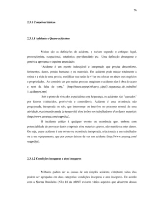 26
2.3.1 Conceitos básicos
2.3.1.1 Acidente e Quase-acidentes
Muitas são as definições de acidente, e variam segundo o enfoque: legal,
prevencionista, ocupacional, estatístico, previdenciário etc. Uma definição abrangente e
genérica apresenta o seguinte enunciado:
“ Acidente é um evento indesejável e inesperado que produz desconforto,
ferimentos, danos, perdas humanas e ou materiais. Um acidente pode mudar totalmente a
rotina e a vida de uma pessoa, modificar sua razão de viver ou colocar em risco seus negócios
e propriedades. Ao contrário do que muitas pessoas imaginam o acidente não é obra do acaso
e nem da falta de sorte.” (http://bauru.unesp.br/curso_cipa/3_seguranca_do_trabalho/
1_acidentes.htm)
Sob o ponto de vista dos especialistas em Segurança, os acidentes são "causados"
por fatores conhecidos, previsíveis e controláveis. Acidente é uma ocorrência não
programada, inesperada ou não, que interrompe ou interfere no processo normal de uma
atividade, ocasionando perda de tempo útil e/ou lesões nos trabalhadores e/ou danos materiais
(http://www.areaseg.com/segpedia/).
O incidente crítico é qualquer evento ou ocorrência que, embora com
potencialidade de provocar danos corporais e/ou materiais graves, não manifesta estes danos.
Ou seja, quase acidente é um evento ou ocorrência inesperada, relacionada a um trabalhador
ou a um equipamento, que por pouco deixou de ser um acidente (http://www.areaseg.com/
segpedia/).
2.3.1.2 Condições inseguras e atos inseguros
Milhares podem ser as causas de um simples acidente, entretanto todas elas
podem ser agrupadas em duas categorias: condições inseguras e atos inseguros. De acordo
com a Norma Brasileira (NB) 18 da ABNT existem vários aspectos que decorrem dessas
 