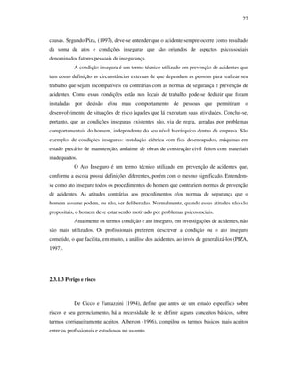 27
causas. Segundo Piza, (1997), deve-se entender que o acidente sempre ocorre como resultado
da soma de atos e condições inseguras que são oriundos de aspectos psicossociais
denominados fatores pessoais de insegurança.
A condição insegura é um termo técnico utilizado em prevenção de acidentes que
tem como definição as circunstâncias externas de que dependem as pessoas para realizar seu
trabalho que sejam incompatíveis ou contrárias com as normas de segurança e prevenção de
acidentes. Como essas condições estão nos locais de trabalho pode-se deduzir que foram
instaladas por decisão e/ou mau comportamento de pessoas que permitiram o
desenvolvimento de situações de risco àqueles que lá executam suas atividades. Conclui-se,
portanto, que as condições inseguras existentes são, via de regra, geradas por problemas
comportamentais do homem, independente do seu nível hierárquico dentro da empresa. São
exemplos de condições inseguras: instalação elétrica com fios desencapados, máquinas em
estado precário de manutenção, andaime de obras de construção civil feitos com materiais
inadequados.
O Ato Inseguro é um termo técnico utilizado em prevenção de acidentes que,
conforme a escola possui definições diferentes, porém com o mesmo significado. Entendem-
se como ato inseguro todos os procedimentos do homem que contrariem normas de prevenção
de acidentes. As atitudes contrárias aos procedimentos e/ou normas de segurança que o
homem assume podem, ou não, ser deliberadas. Normalmente, quando essas atitudes não são
propositais, o homem deve estar sendo motivado por problemas psicossociais.
Atualmente os termos condição e ato inseguro, em investigações de acidentes, não
são mais utilizados. Os profissionais preferem descrever a condição ou o ato inseguro
cometido, o que facilita, em muito, a análise dos acidentes, ao invés de generalizá-los (PIZA,
1997).
2.3.1.3 Perigo e risco
De Cicco e Fantazzini (1994), define que antes de um estudo específico sobre
riscos e seu gerenciamento, há a necessidade de se definir alguns conceitos básicos, sobre
termos corriqueiramente aceitos. Alberton (1996), compilou os termos básicos mais aceitos
entre os profissionais e estudiosos no assunto.
 