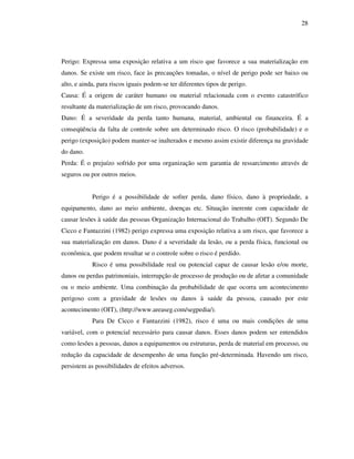 28
Perigo: Expressa uma exposição relativa a um risco que favorece a sua materialização em
danos. Se existe um risco, face às precauções tomadas, o nível de perigo pode ser baixo ou
alto, e ainda, para riscos iguais podem-se ter diferentes tipos de perigo.
Causa: É a origem de caráter humano ou material relacionada com o evento catastrófico
resultante da materialização de um risco, provocando danos.
Dano: É a severidade da perda tanto humana, material, ambiental ou financeira. É a
conseqüência da falta de controle sobre um determinado risco. O risco (probabilidade) e o
perigo (exposição) podem manter-se inalterados e mesmo assim existir diferença na gravidade
do dano.
Perda: É o prejuízo sofrido por uma organização sem garantia de ressarcimento através de
seguros ou por outros meios.
Perigo é a possibilidade de sofrer perda, dano físico, dano à propriedade, a
equipamento, dano ao meio ambiente, doenças etc. Situação inerente com capacidade de
causar lesões à saúde das pessoas Organização Internacional do Trabalho (OIT). Segundo De
Cicco e Fantazzini (1982) perigo expressa uma exposição relativa a um risco, que favorece a
sua materialização em danos. Dano é a severidade da lesão, ou a perda física, funcional ou
econômica, que podem resultar se o controle sobre o risco é perdido.
Risco é uma possibilidade real ou potencial capaz de causar lesão e/ou morte,
danos ou perdas patrimoniais, interrupção de processo de produção ou de afetar a comunidade
ou o meio ambiente. Uma combinação da probabilidade de que ocorra um acontecimento
perigoso com a gravidade de lesões ou danos à saúde da pessoa, causado por este
acontecimento (OIT), (http://www.areaseg.com/segpedia/).
Para De Cicco e Fantazzini (1982), risco é uma ou mais condições de uma
variável, com o potencial necessário para causar danos. Esses danos podem ser entendidos
como lesões a pessoas, danos a equipamentos ou estruturas, perda de material em processo, ou
redução da capacidade de desempenho de uma função pré-determinada. Havendo um risco,
persistem as possibilidades de efeitos adversos.
 