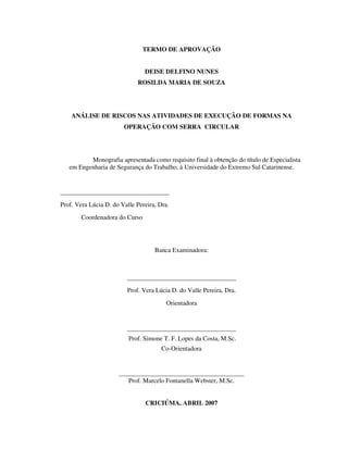 2
TERMO DE APROVAÇÃO
DEISE DELFINO NUNES
ROSILDA MARIA DE SOUZA
ANÁLISE DE RISCOS NAS ATIVIDADES DE EXECUÇÃO DE FORMAS NA
OPERAÇÃO COM SERRA CIRCULAR
Monografia apresentada como requisito final à obtenção do título de Especialista
em Engenharia de Segurança do Trabalho, à Universidade do Extremo Sul Catarinense.
__________________________________
Prof. Vera Lúcia D. do Valle Pereira, Dra.
Coordenadora do Curso
Banca Examinadora:
__________________________________
Prof. Vera Lúcia D. do Valle Pereira, Dra.
Orientadora
__________________________________
Prof. Simone T. F. Lopes da Costa, M.Sc.
Co-Orientadora
_______________________________________
Prof. Marcelo Fontanella Webster, M.Sc.
CRICIÚMA, ABRIL 2007
 