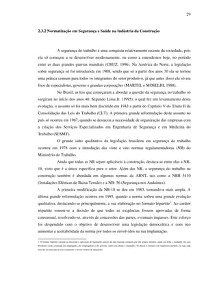 29
2.3.2 Normatização em Segurança e Saúde na Indústria da Construção
A segurança do trabalho é uma conquista relativamente recente da sociedade, pois
ela só começou a se desenvolver modernamente, ou como a entendemos hoje, no período
entre as duas grandes guerras mundiais (CRUZ, 1996). Na América do Norte, a legislação
sobre segurança só foi introduzida em 1908, sendo que só a partir dos anos 70 ela se tornou
uma prática comum para todos os integrantes do setor produtivo, já que antes disso ela só era
foco de especialistas, governo e grandes corporações (MARTEL e MOSELHI, 1988).
No Brasil, as leis que começaram a abordar a questão da segurança no trabalho só
surgiram no início dos anos 40. Segundo Lima Jr. (1995), o qual fez um levantamento desta
evolução, o assunto só foi mais bem discutido em 1943 a partir do Capítulo V do Título II da
Consolidação das Leis do Trabalho (CLT). A primeira grande reformulação deste assunto no
país só ocorreu em 1967, quando se destacou a necessidade de organização das empresas com
a criação dos Serviços Especializados em Engenharia de Segurança e em Medicina do
Trabalho (SESMT).
O grande salto qualitativo da legislação brasileira em segurança do trabalho
ocorreu em 1978 com a introdução das vinte e oito normas regulamentadoras (NR) do
Ministério do Trabalho.
Ainda que todas as NR sejam aplicáveis à construção, destaca-se entre elas a NR-
18, visto que é a única específica para o setor. Além das NR, a segurança do trabalho na
construção também é abordada em algumas normas da ABNT, tais como a NBR 5410
(Instalações Elétricas de Baixa Tensão) e a NB- 56 (Segurança nos Andaimes).
A primeira modificação da NR-18 se deu em 1983, tornando-a mais ampla. A
última grande reformulação ocorreu em 1995, quando a norma sofreu uma grande evolução
qualitativa, destacando-se principalmente, a sua elaboração no formato tripartite1
. Ao caráter
tripartite somou-se a decisão de que todas as exigências fossem aprovadas de forma
consensual, resolvendo-se, através de concessões das partes, eventuais impasses. Este esforço
foi despendido com o objetivo de desenvolver uma legislação democrática e com isto
aumentar a aceitabilidade da norma por todos os envolvidos na sua implantação.
1 O formato tripartite consiste na discussão e aprovação de legislações através de uma bancada composta por três grupos distintos, sendo um deles o mediador (no caso
brasileiros existe a bancada dos empregados, dos empregadores e do governo, sendo este último o mediador). No Brasil, o formato é do tripartismo paritário, ou seja, cada
uma das três bancadas possui exatamente o mesmo número de integrantes.
 
