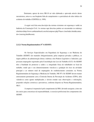 30
Entretanto, apesar da nova NR-18 ter sido elaborada e aprovada através destes
mecanismos, nota-se a sua freqüente falta de cumprimento e a persistência de altos índices de
acidentes de trabalho (COSTELLA, 1999).
A seguir será feita uma descrição das normas existentes em segurança e saúde na
Indústria da Construção Civil. As normas aqui descritas podem ser encontradas no endereço
eletrônico(http://www.ambientebrasil.com.br/composer.php3?base=./sms/index.html&conteu
do=./sms/seg.html#sesmt).
2.3.2.1 Norma Regulamentadora No
4 (SESMT)
Os Serviços Especializados em Engenharia de Segurança e em Medicina do
Trabalho (SESMT) são mantidos obrigatoriamente, pelas empresas privadas e públicas, os
órgãos públicos da administração direta e indireta e dos Poderes Legislativo e Judiciário, que
possuam empregados registrados pela Consolidação das Leis do Trabalho (CLT). Os SESMT
têm a finalidade de promover a saúde e a integridade física do trabalhador no local de
trabalho, sendo que o seu dimensionamento vincula-se a gradação do risco da atividade
principal e ao número total de empregados do estabelecimento constantes na Norma
Regulamentadora de Segurança e Medicina do Trabalho, NR No
4. Os SESMT devem manter
entrosamento permanente com a Comissão Interna de Prevenção de Acidentes (CIPA), dela
valendo-se como agente multiplicador, e devem estudar suas observações e solicitações,
propondo soluções corretivas e preventivas, conforme disposto na Norma Regulamentadora,
NR 5.
A empresa é responsável pelo cumprimento da NR4, devendo assegurar, como um
dos meios para concretizar tal responsabilidade, o exercício profissional dos componentes dos
SESMT.
 
