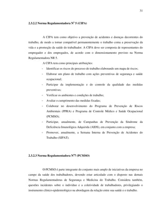 31
2.3.2.2 Norma Regulamentadora No
5 (CIPA)
A CIPA tem como objetivo a prevenção de acidentes e doenças decorrentes do
trabalho, de modo a tornar compatível permanentemente o trabalho coma a preservação da
vida e a promoção da saúde do trabalhador. A CIPA deve ser composta de representantes do
empregador e dos empregados, de acordo com o dimensionamento previsto na Norma
Regulamentadora NR 5.
A CIPA tem como principais atribuições:
- Identificar os riscos do processo do trabalho elaborando um mapa de riscos;
- Elaborar um plano de trabalho com ações preventivas de segurança e saúde
ocupacional;
- Participar da implementação e do controle da qualidade das medidas
preventivas;
- Verificar os ambientes e condições de trabalho;
- Avaliar o cumprimento das medidas fixadas;
- Colaborar no desenvolvimento do Programa de Prevenção de Riscos
Ambientais (PPRA) e Programa de Controle Médico e Saúde Ocupacional
(PCMSO);
- Participar, anualmente, de Campanhas de Prevenção da Síndrome da
Deficiência Imunológica Adquirida (AIDS), em conjunto com a empresa;
- Promover, anualmente, a Semana Interna de Prevenção de Acidentes do
Trabalho (SIPAT).
2.3.2.3 Norma Regulamentadora No
7 (PCMSO)
O PCMSO é parte integrante do conjunto mais amplo de iniciativas da empresa no
campo da saúde dos trabalhadores, devendo estar articulado com o disposto nas demais
Normas Regulamentadoras de Segurança e Medicina do Trabalho. Considera também,
questões incidentes sobre o indivíduo e a coletividade de trabalhadores, privilegiando o
instrumento clínico-epidemiológico na abordagem da relação entre sua saúde e o trabalho.
 