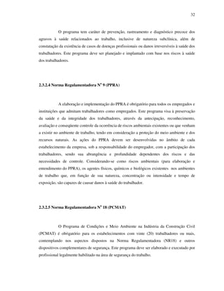 32
O programa tem caráter de prevenção, rastreamento e diagnóstico precoce dos
agravos à saúde relacionados ao trabalho, inclusive de natureza subclínica, além de
constatação da existência de casos de doenças profissionais ou danos irreversíveis à saúde dos
trabalhadores. Este programa deve ser planejado e implantado com base nos riscos à saúde
dos trabalhadores.
2.3.2.4 Norma Regulamentadora No
9 (PPRA)
A elaboração e implementação do PPRA é obrigatório para todos os empregados e
instituições que admitam trabalhadores como empregados. Este programa visa à preservação
da saúde e da integridade dos trabalhadores, através da antecipação, reconhecimento,
avaliação e conseqüente controle da ocorrência de riscos ambientais existentes ou que venham
a existir no ambiente de trabalho, tendo em consideração a proteção do meio ambiente e dos
recursos naturais. As ações do PPRA devem ser desenvolvidas no âmbito de cada
estabelecimento da empresa, sob a responsabilidade do empregador, com a participação dos
trabalhadores, sendo sua abrangência e profundidade dependentes dos riscos e das
necessidades de controle. Considerando-se como riscos ambientais (para elaboração e
entendimento do PPRA), os agentes físicos, químicos e biológicos existentes nos ambientes
de trabalho que, em função de sua natureza, concentração ou intensidade e tempo de
exposição, são capazes de causar danos à saúde do trabalhador.
2.3.2.5 Norma Regulamentadora No
18 (PCMAT)
O Programa de Condições e Meio Ambiente na Indústria da Construção Civil
(PCMAT) é obrigatório para os estabelecimentos com vinte (20) trabalhadores ou mais,
contemplando nos aspectos dispostos na Norma Regulamentadora (NR18) e outros
dispositivos complementares de segurança. Este programa deve ser elaborado e executado por
profissional legalmente habilitado na área de segurança do trabalho.
 