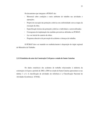 33
Os documentos que integram o PCMAT são:
- Memorial sobre condições e meio ambiente de trabalho nas atividades e
operações;
- Projeto de execução das proteções coletivas em conformidade com as etapas da
execução da obra;
- Especificação técnica das proteções coletivas e individuais a serem utilizadas;
- Cronograma da implantação das medidas preventivas definidas no PCMAT;
- Lay-out inicial do canteiro de obras;
- Programa educativo de prevenção de acidentes e doenças do trabalho.
O PCMAT deve ser mantido no estabelecimento à disposição do órgão regional
do Ministério do Trabalho.
2.3.3 Estatística do setor da Construção Civil para o estado de Santa Catarina
Os dados estatísticos dos acidentes de trabalho relacionados à indústria da
construção civil para o período de 2002 a 2004 no estado de Santa Catarina apresentam-se nas
tabelas 1 a 6. A classificação de atividades de referência é a Classificação Nacional de
Atividades Econômicas (CNAE).
 