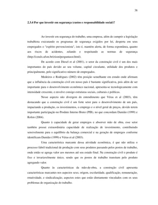 38
2.3.4 Por que investir em segurança (custos e responsabilidade social)?
Ao investir em segurança do trabalho, uma empresa, além de cumprir a legislação
trabalhista executando os programas de segurança exigidos por lei, desperta em seus
empregados o "espírito prevencionista", isto é, mantém alerta, de forma espontânea, quanto
aos riscos de acidentes, zelando e respeitando as normas de segurança
(http://coralx.ufsm.br/ctism/perguntasst.html).
De acordo com Diesel et al (2001), o setor da construção civil é um dos mais
importantes do país devido ao seu volume, capital circulante, utilidade dos produtos e
principalmente, pelo significativo número de empregados.
Medeiros e Rodrigues (2002) têm posição semelhante em estudo onde afirmam
que a influência da construção civil em nosso país é bastante significativa, pois além de ser
importante para o desenvolvimento econômico nacional, apresenta-se tecnologicamente com
intensidade crescente, e envolve consigo estruturas sociais, culturais e políticas.
Nesse aspecto não divergem do entendimento que Véras et al (2003), têm
destacando que a construção civil é um forte setor para o desenvolvimento de um país,
impactando a produção, os investimentos, o emprego e o nível geral de preços, devido terem
importante participação no Produto Interno Bruto (PIB), no que concordam Damião (1999) e
Rolim (2004).
Quanto à capacidade de gerar empregos e absorver mão de obra, esse setor
também possui extraordinária capacidade de realização de investimento, contribuindo
sensivelmente para o equilíbrio da balança comercial e na geração de empregos conforme
identificam Damião (1999) e Véras et al (2003).
Uma característica marcante dessa atividade econômica, é que não utiliza o
processo fabril tradicional de produção com seus produtos passando pelos postos de trabalho,
onde então se agrega valor aos mesmos até seu estado final. Na construção civil o produto é
fixo e invariavelmente único, sendo que os postos de trabalho transitam pelo produto
agregando valor.
Quanto às características da mão-de-obra, a construção civil apresenta
características marcantes nos aspectos sexo, origem, escolaridade, qualificação, remuneração,
rotatividade, e sindicalização, aspectos estes que estão diretamente vinculados com os seus
problemas de organização do trabalho.
 