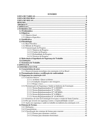 3
SUMÁRIO
LISTA DE TABELAS..........................................................................................................6
LISTA DE FIGURAS ..........................................................................................................7
LISTA DE SIGLAS..............................................................................................................8
RESUMO..............................................................................................................................9
ABSTRACT........................................................................................................................10
CAPÍTULO I......................................................................................................................11
1 INTRODUÇÃO...............................................................................................................11
1.1 Problemática.............................................................................................................12
1.2 Objetivos ...................................................................................................................12
1.2.1 Objetivo Geral ....................................................................................................12
1.2.2 Objetivo Específico.............................................................................................12
1.3 Justificativa...............................................................................................................13
1.4 Metodologia ..............................................................................................................14
1.4.1 Base Filosófica ...................................................................................................14
1.4.2 Método de Pesquisa ............................................................................................14
1.4.3 Caracterização da Pesquisa .................................................................................15
1.4.3.1 Natureza da Pesquisa............................................................................15
1.4.3.2 Caráter da Pesquisa...............................................................................15
1.4.3.3 Profundidade da Pesquisa .....................................................................16
1.4.3.4 Técnicas da Pesquisa ............................................................................16
1.5 Relevância à Engenharia de Segurança do Trabalho .............................................17
1.6 Limitações.................................................................................................................17
1.7 Estrutura do Trabalho .............................................................................................17
CAPÍTULO II ....................................................................................................................19
2 CONSTRUÇÃO CIVIL ..................................................................................................19
2.1 Característica do setor..............................................................................................19
2.1.1 Desenvolvimento tecnológico da construção civil no Brasil ................................21
2.2 Normatização técnica e certificação de conformidade ............................................23
2.3 Segurança na construção civil..................................................................................24
2.3.1 Conceitos básicos................................................................................................26
2.3.1.1 Acidente e Quase-acidentes ..................................................................26
2.3.1.2 Condições inseguras e atos inseguros....................................................26
2.3.1.3 Perigo e risco........................................................................................27
2.3.2 Normatização em Segurança e Saúde na Indústria da Construção........................29
2.3.2.1 Norma Regulamentadora No
4 (SESMT) ..............................................30
2.3.2.2 Norma Regulamentadora No
5 (CIPA)..................................................31
2.3.2.3 Norma Regulamentadora No
7 (PCMSO)...............................................31
2.3.2.4 Norma Regulamentadora No
9 (PPRA).................................................32
2.3.2.5 Norma Regulamentadora No
18 (PCMAT) ...........................................32
2.3.3 Estatística do setor da Construção Civil para o estado de Santa Catarina .............33
2.3.4 Por que investir em segurança (custos e responsabilidade social)?.......................38
2.3.5 Ações em segurança e saúde no trabalho na indústria da construção civil............39
2.4 Sistema de Formas....................................................................................................41
2.4.1 Definições...........................................................................................................41
2.4.2 Características.....................................................................................................42
2.4.3 Classificação dos sistemas de formas para concreto ............................................43
2.4.3.1 Formas para elementos verticais ...........................................................43
2.4.3.2 Formas para elementos horizontais .......................................................46
 
