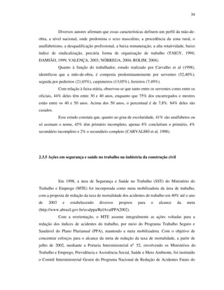 39
Diversos autores afirmam que essas características definem um perfil da mão-de-
obra, a nível nacional, onde predomina o sexo masculino, a procedência da zona rural, o
analfabetismo, a desqualificação profissional, a baixa remuneração, a alta rotatividade, baixo
índice de sindicalização, precária forma de organização de trabalho (TAIGY, 1994;
DAMIÃO, 1999; VALENÇA, 2003; NÓBREGA, 2004; ROLIM, 2004).
Quanto à função do trabalhador, estudo realizado por Carvalho et al (1998),
identificou que a mão-de-obra, é composta predominantemente por serventes (52,40%),
seguida por pedreiros (21,65%), carpinteiros (13,05%), ferreiros (7,49%).
Com relação à faixa etária, observou-se que tanto entre os serventes como entre os
oficiais, 44% deles têm entre 30 e 40 anos, enquanto que 75% dos encarregados e mestres
estão entre os 40 e 50 anos. Acima dos 50 anos, o percentual é de 7,8%. 84% deles são
casados.
Esse estudo constata que, quanto ao grau de escolaridade, 41% são analfabetos ou
só assinam o nome, 45% têm primário incompleto, apenas 8% concluíram o primário, 4%
secundário incompleto e 2% o secundário completo (CARVALHO et al, 1998).
2.3.5 Ações em segurança e saúde no trabalho na indústria da construção civil
Em 1998, a área de Segurança e Saúde no Trabalho (SST) do Ministério do
Trabalho e Emprego (MTE) foi incorporada como meta mobilizadora da área de trabalho,
com a proposta de redução da taxa de mortalidade dos acidentes de trabalho em 40% até o ano
de 2003 e estabelecendo diversos projetos para o alcance da meta
(http://www.abrasil.gov.br/avalppa/RelAvalPPA2002).
Com a reorientação, o MTE assume integralmente as ações voltadas para a
redução dos índices de acidentes do trabalho, por meio do Programa Trabalho Seguro e
Saudável do Plano Plurianual (PPA), mantendo a meta mobilizadora. Com o objetivo de
concentrar esforços para o alcance da meta de redução da taxa de mortalidade, a partir de
julho de 2002, mediante a Portaria Interministerial nº 52, envolvendo os Ministérios do
Trabalho e Emprego, Previdência e Assistência Social, Saúde e Meio Ambiente, foi instituído
o Comitê Interministerial Gestor do Programa Nacional de Redução de Acidentes Fatais do
 