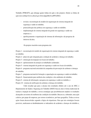 40
Trabalho (PNRAFT), que abrange quatro linhas de ação e dez projetos. Dentre as linhas de
ação tem-se(http://www.abrasil.gov.br/avalppa/RelAvalPPA2002):
- revisão e reconstrução do modelo de organização do sistema integrado de
segurança e saúde no trabalho;
- potencialização das políticas em segurança e saúde no trabalho;
- implementação de sistema integrado de gestão em segurança e saúde nas
empresas; e,
- aperfeiçoamento e organização de sistemas de informação e de pesquisas de
interesse da área.
Os projetos inseridos neste programa são:
Projeto 1 - reconstrução do modelo de organização do sistema integrado de segurança e saúde
no trabalho;
Projeto 2 - plano de ação integrada para a redução de acidentes e doenças do trabalho;
Projeto 3 - otimização da inspeção nos locais de trabalho;
Projeto 4 - aprimoramento da atenção ao trabalhador acidentado;
Projeto 5 - sistema integrado de gestão em segurança e saúde nos locais de trabalho;
Projeto 6 - programa nacional articulado de campanhas de prevenção de acidentes e doenças
do trabalho;
Projeto 7 - programa nacional de formação e capacitação em segurança e saúde no trabalho;
Projeto 8 - financiamento para melhoria das condições e dos ambientes de trabalho;
Projeto 9 - sistema de informação e pesquisa em segurança e saúde no trabalho; e
Projeto 10 - sistema de notificação de acidentes e doenças do trabalho.
Cabe ressaltar que para o alcance dos resultados obtidos até o ano de 2002, o
Departamento de Saúde e Segurança do Trabalho (DSST) buscou aliar à forma tradicional de
realizar a inspeção do trabalho, a novas estratégias que possibilitassem ampliar os resultados
alcançados em termos de melhoria das condições de trabalho. Buscou-se, sobretudo, uma ação
coletiva, por grupo de empresas, por setores econômicos, por base geográfica. Todas as novas
ações foram desenvolvidas segundo a lógica do tripartismo. Para que tais estratégias fossem
possíveis, analisaram-se detalhadamente os indicadores de acidentes e doenças do trabalho e,
 
