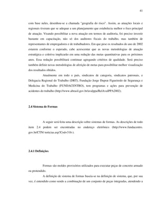 41
com base neles, desenhou-se a chamada "geografia do risco". Assim, as atuações locais e
regionais tiveram que se adequar a um planejamento que estabelecia melhor o foco principal
de atuação. Visando possibilitar a nova atuação em termos de auditoria, foi preciso investir
bastante em capacitação, não só dos auditores fiscais do trabalho, mas também de
representantes de empregadores e de trabalhadores. Em que pese os resultados do ano de 2002
estarem conforme o esperado, cabe acrescentar que as novas metodologias de atuação
estratégica e coletiva implicarão em uma redução das metas quantitativas para os próximos
anos. Essa redução possibilitará continuar agregando critérios de qualidade. Será preciso
também definir novas metodologias de aferição de metas para possibilitar melhor visualização
dos resultados obtidos.
Atualmente em todo o país, sindicatos de categoria, sindicatos patronais, e
Delegacia Regional do Trabalho (DRT), Fundação Jorge Duprat Figueiredo de Segurança e
Medicina do Trabalho (FUNDACENTRO), tem programas e ações para prevenção de
acidentes do trabalho (http://www.abrasil.gov.br/avalppa/RelAvalPPA2002).
2.4 Sistema de Formas
A seguir será feita uma descrição sobre sistemas de formas. As descrições de todo
item 2.4 podem ser encontradas no endereço eletrônico (http://www.fundacentro.
gov.br/CTN/ noticias.asp?Cod=316-).
2.4.1 Definições
Formas são moldes provisórios utilizados para executar peças de concreto armado
ou protendido.
A definição de sistema de formas baseia-se na definição de sistema, que, por sua
vez, é entendido como sendo a combinação de um conjunto de peças integradas, atendendo a
 