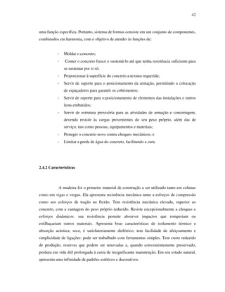 42
uma função específica. Portanto, sistema de formas consiste em um conjunto de componentes,
combinados em harmonia, com o objetivo de atender às funções de:
- Moldar o concreto;
- Conter o concreto fresco e sustentá-lo até que tenha resistência suficiente para
se sustentar por si só;
- Proporcionar à superfície do concreto a textura requerida;
- Servir de suporte para o posicionamento da armação, permitindo a colocação
de espaçadores para garantir os cobrimentos;
- Servir de suporte para o posicionamento de elementos das instalações e outros
itens embutidos;
- Servir de estrutura provisória para as atividades de armação e concretagem,
devendo resistir às cargas provenientes do seu peso próprio, além das de
serviço, tais como pessoas, equipamentos e materiais;
- Proteger o concreto novo contra choques mecânicos; e
- Limitar a perda de água do concreto, facilitando a cura.
2.4.2 Características
A madeira foi o primeiro material de construção a ser utilizado tanto em colunas
como em vigas e vergas. Ela apresenta resistência mecânica tanto a esforços de compressão
como aos esforços de tração na flexão. Tem resistência mecânica elevada, superior ao
concreto, com a vantagem do peso próprio reduzido. Resiste excepcionalmente a choques e
esforços dinâmicos: sua resistência permite absorver impactos que romperiam ou
estilhaçariam outros materiais. Apresenta boas características de isolamento térmico e
absorção acústica; seco, é satisfatoriamente dielétrico; tem facilidade de afeiçoamento e
simplicidade de ligações: pode ser trabalhado com ferramentas simples. Tem custo reduzido
de produção, reservas que podem ser renovadas e, quando convenientemente preservado,
perdura em vida útil prolongada à custa de insignificante manutenção. Em seu estado natural,
apresenta uma infinidade de padrões estéticos e decorativos.
 