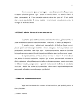 43
Dimensionamento (para suportar o peso e a pressão do concreto): Para execução
das formas para moldagem das vigas e pilares de concreto armado, são utilizados tabuas de
pinus, com espessura de 2,5mm, pregadas umas nas outras com prego 17x 27mm, unidas
através de gravatas também da mesma madeira, e posteriormente escoradas com escoras de
eucalipto de 15cm de diâmetro.
2.4.3 Classificação dos sistemas de formas para concreto
Os critérios para dividir os sistemas de formas baseiam-se, primeiramente, no
grupo de elementos estruturais a serem moldados e, em seguida, na modulação dos painéis.
O primeiro critério é adotado pela sua amplitude, dividindo as formas em dois
grandes grupos: um formado por elementos verticais, abrangendo pilares e paredes; e outro,
por elementos horizontais, como vigas, lajes e escadas (estas últimas, apesar de não serem
horizontais, possuem características de execução e solicitações que a encaixam nesse grupo).
O segundo critério é função da divisão existente no mercado de formas: de um
lado, têm-se os sistemas modulares, compostos por módulos pré-fabricados em metal ou
plástico, altamente industrializados e associados ao cimbramento menos intenso, e do outro,
os sistemas tramados, que possuem o vigamento ou travamento na forma de uma trama,
associados a painéis sem padronização dimensional, confeccionados especialmente para uma
determinada utilização e com cimbramento considerável.
2.4.3.1 Formas para elementos verticais
Neste item, descrevem-se os sistemas de formas voltados para pilares e paredes de
concreto armado.
I - Sistema modular
 