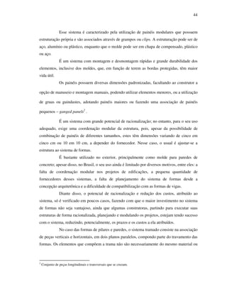 44
Esse sistema é caracterizado pela utilização de painéis modulares que possuem
estruturação própria e são associados através de grampos ou clips. A estruturação pode ser de
aço, alumínio ou plástico, enquanto que o molde pode ser em chapa de compensado, plástico
ou aço.
É um sistema com montagem e desmontagem rápidas e grande durabilidade dos
elementos, inclusive dos moldes, que, em função de terem as bordas protegidas, têm maior
vida útil.
Os painéis possuem diversas dimensões padronizadas, facultando ao construtor a
opção de manuseio e montagem manuais, podendo utilizar elementos menores, ou a utilização
de gruas ou guindastes, adotando painéis maiores ou fazendo uma associação de painéis
pequenos – ganged panels2
.
É um sistema com grande potencial de racionalização; no entanto, para o seu uso
adequado, exige uma coordenação modular da estrutura, pois, apesar da possibilidade de
combinação de painéis de diferentes tamanhos, estes têm dimensões variando de cinco em
cinco cm ou 10 em 10 cm, a depender do fornecedor. Nesse caso, o usual é ajustar-se a
estrutura ao sistema de formas.
É bastante utilizado no exterior, principalmente como molde para paredes de
concreto; apesar disso, no Brasil, o seu uso ainda é limitado por diversos motivos, entre eles: a
falta de coordenação modular nos projetos de edificações, a pequena quantidade de
fornecedores desses sistemas, a falta de planejamento do sistema de formas desde a
concepção arquitetônica e a dificuldade de compatibilização com as formas de vigas.
Diante disso, o potencial de racionalização e redução dos custos, atribuído ao
sistema, só é verificado em poucos casos, fazendo com que o maior investimento no sistema
de formas não seja vantajoso, ainda que algumas construtoras, partindo para executar suas
estruturas de forma racionalizada, planejando e modulando os projetos, estejam tendo sucesso
com o sistema, reduzindo, potencialmente, os prazos e os custos a ela atribuídos.
No caso das formas de pilares e paredes, o sistema tramado consiste na associação
de peças verticais e horizontais, em dois planos paralelos, compondo parte do travamento das
formas. Os elementos que compõem a trama não são necessariamente do mesmo material ou
2
Conjunto de peças longitudinais e transversais que se cruzam.
 